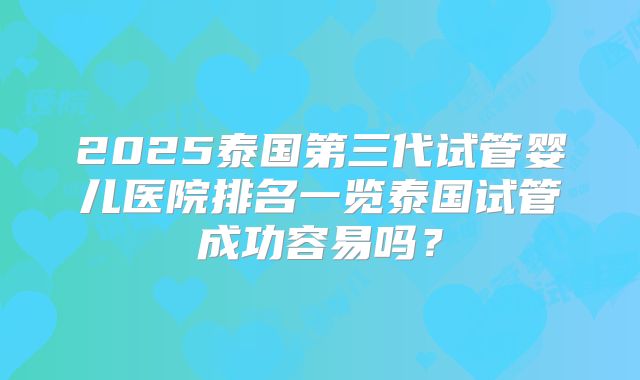 2025泰国第三代试管婴儿医院排名一览泰国试管成功容易吗?