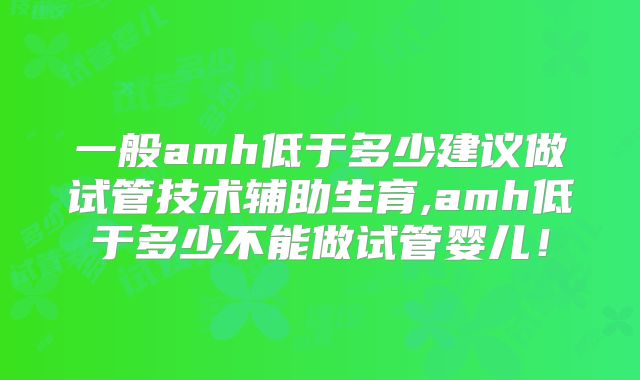 一般amh低于多少建议做试管技术辅助生育,amh低于多少不能做试管婴儿！