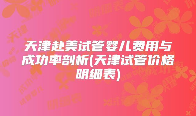 天津赴美试管婴儿费用与成功率剖析(天津试管价格明细表)