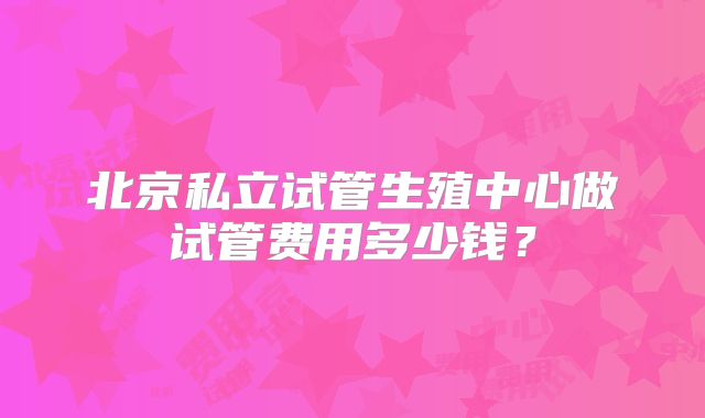 北京私立试管生殖中心做试管费用多少钱?