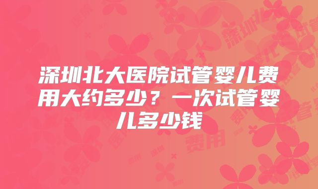 深圳北大医院试管婴儿费用大约多少？一次试管婴儿多少钱