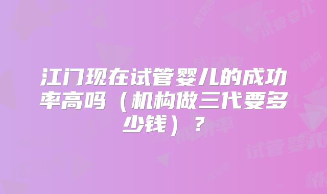 江门现在试管婴儿的成功率高吗（机构做三代要多少钱）？