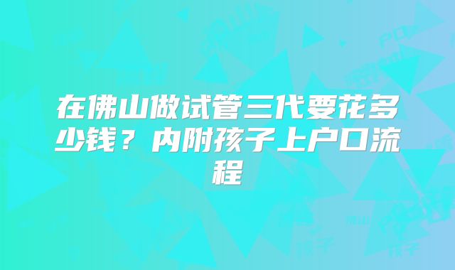 在佛山做试管三代要花多少钱？内附孩子上户口流程