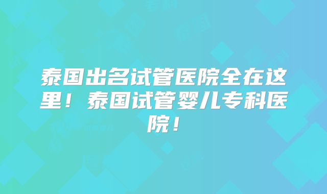 泰国出名试管医院全在这里!泰国试管婴儿专科医院!