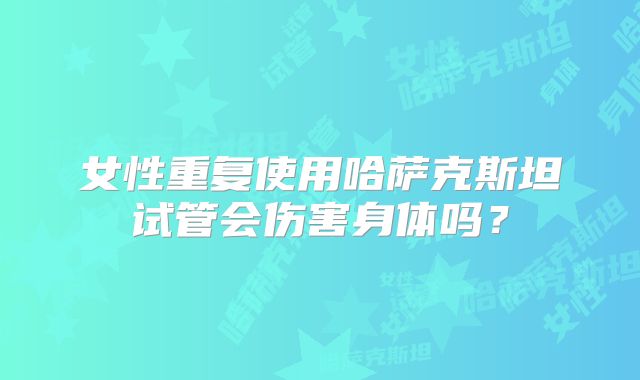 女性重复使用哈萨克斯坦试管会伤害身体吗?