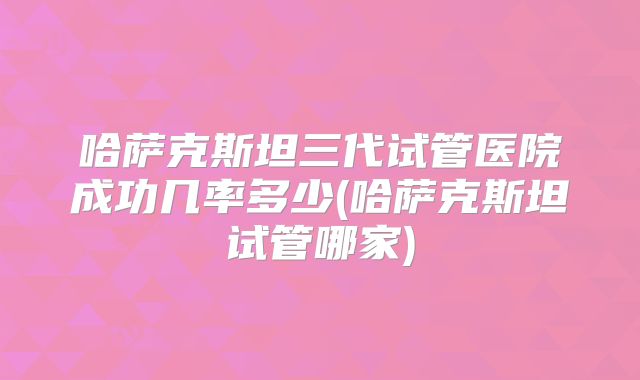 哈萨克斯坦三代试管医院成功几率多少(哈萨克斯坦试管哪家)