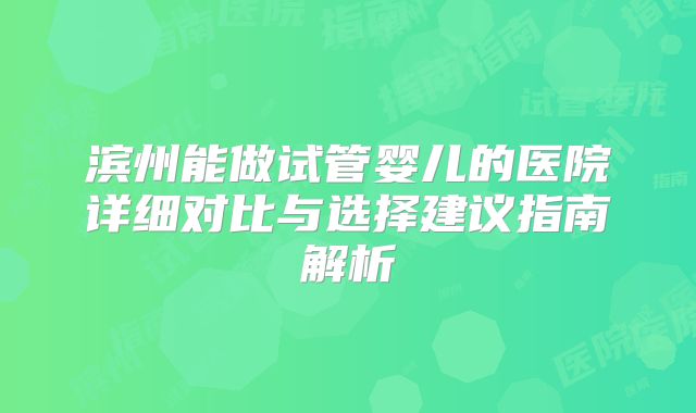 滨州能做试管婴儿的医院详细对比与选择建议指南解析
