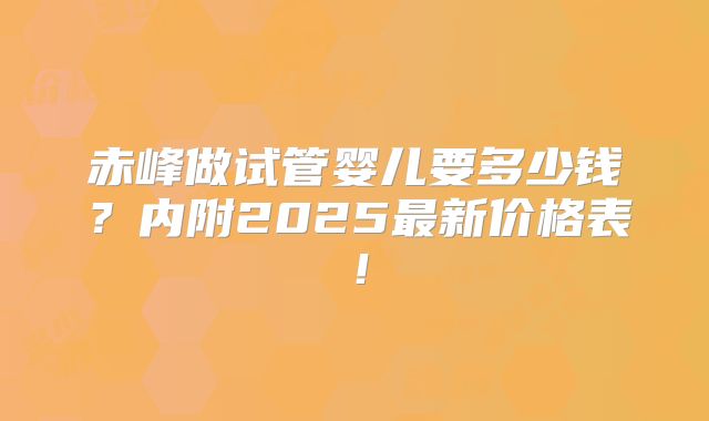 赤峰做试管婴儿要多少钱？内附2025最新价格表！