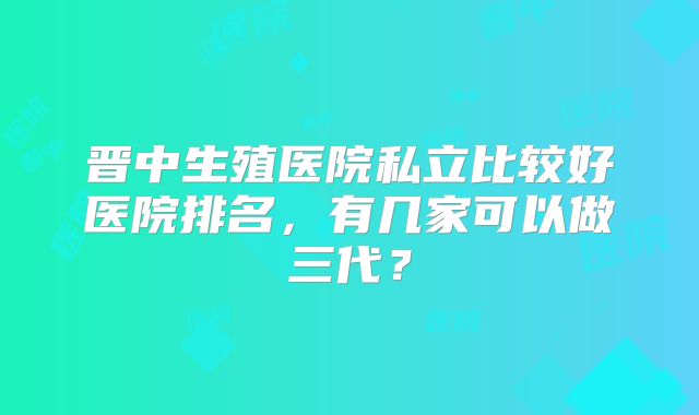 晋中生殖医院私立比较好医院排名,有几家可以做三代?