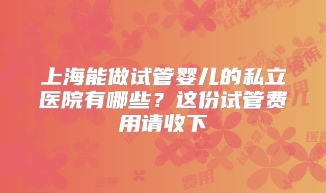 上海能做试管婴儿的私立医院有哪些？这份试管费用请收下