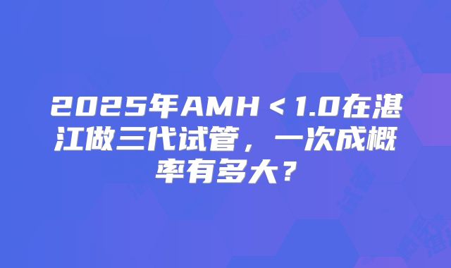 2025年AMH<1.0在湛江做三代试管,一次成概率有多大?