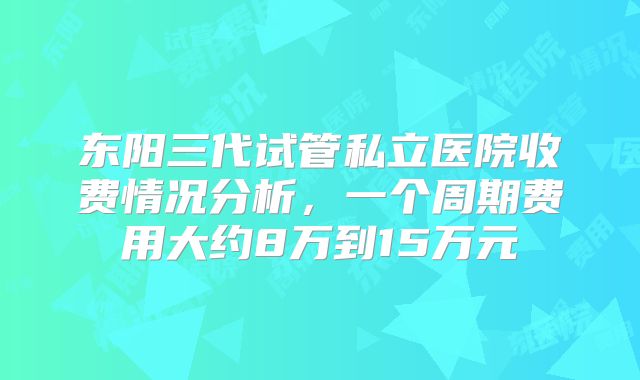 东阳三代试管私立医院收费情况分析,一个周期费用大约8万到15万元