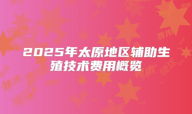 2025年太原地区辅助生殖技术费用概览