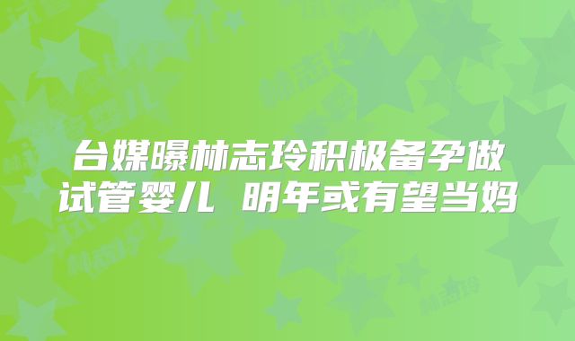 台媒曝林志玲积极备孕做试管婴儿 明年或有望当妈
