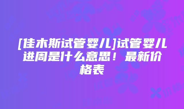 [佳木斯试管婴儿]试管婴儿进周是什么意思！最新价格表