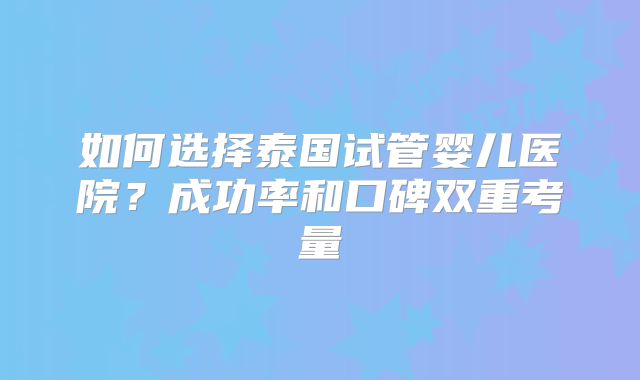 如何选择泰国试管婴儿医院?成功率和口碑双重考量