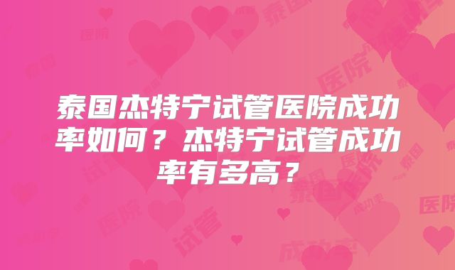 泰国杰特宁试管医院成功率如何?杰特宁试管成功率有多高?