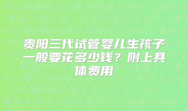 贵阳三代试管婴儿生孩子一般要花多少钱?附上具体费用