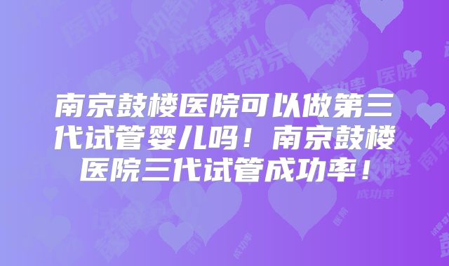 南京鼓楼医院可以做第三代试管婴儿吗!南京鼓楼医院三代试管成功率!