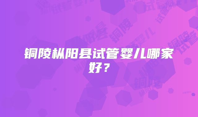 铜陵枞阳县试管婴儿哪家好?