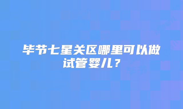 毕节七星关区哪里可以做试管婴儿?