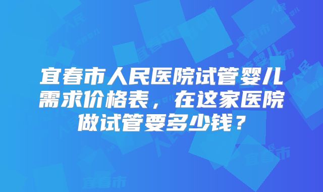 宜春市人民医院试管婴儿需求价格表，在这家医院做试管要多少钱？