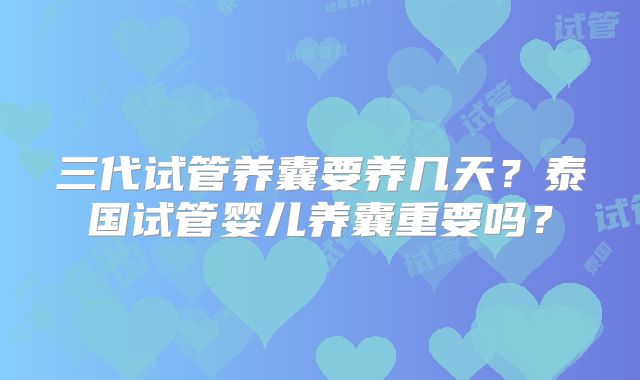 三代试管养囊要养几天？泰国试管婴儿养囊重要吗？