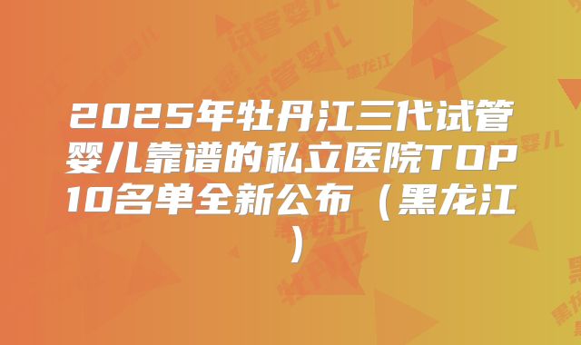 2025年牡丹江三代试管婴儿靠谱的私立医院TOP10名单全新公布(黑龙江)