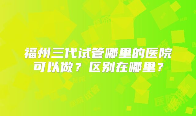 福州三代试管哪里的医院可以做?区别在哪里?