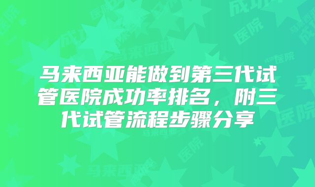 马来西亚能做到第三代试管医院成功率排名,附三代试管流程步骤分享