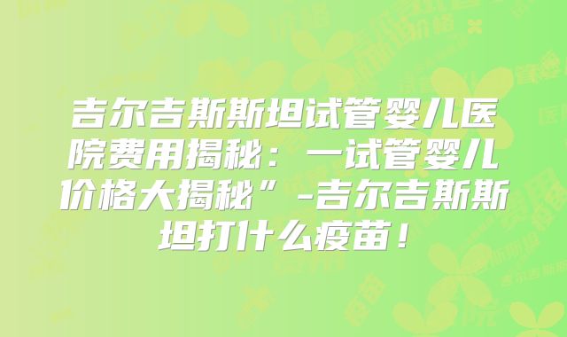 吉尔吉斯斯坦试管婴儿医院费用揭秘：一试管婴儿价格大揭秘”-吉尔吉斯斯坦打什么疫苗！