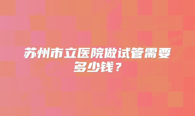 苏州市立医院做试管需要多少钱?