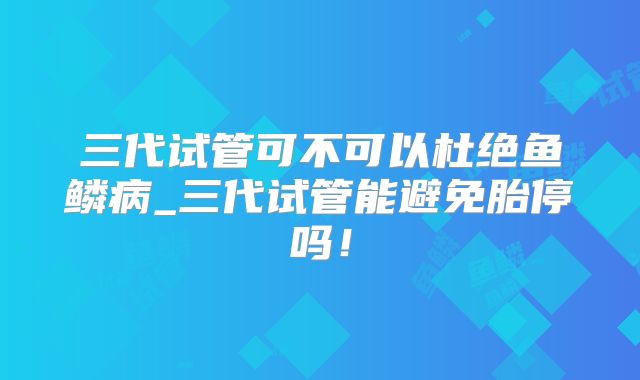 三代试管可不可以杜绝鱼鳞病_三代试管能避免胎停吗!