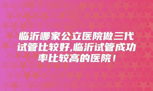 临沂哪家公立医院做三代试管比较好,临沂试管成功率比较高的医院！