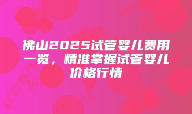 佛山2025试管婴儿费用一览，精准掌握试管婴儿价格行情