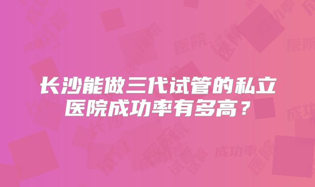 长沙能做三代试管的私立医院成功率有多高？