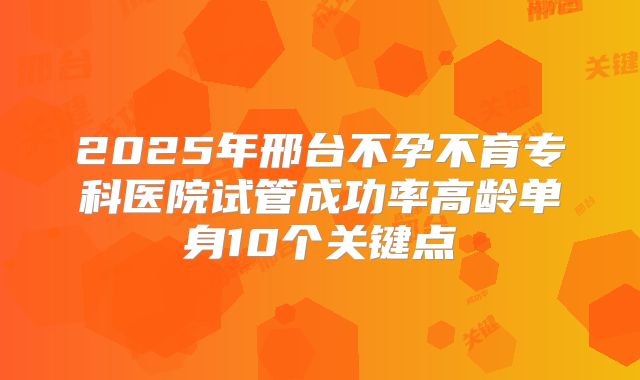 2025年邢台不孕不育专科医院试管成功率高龄单身10个关键点