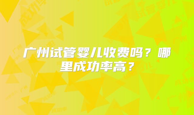 广州试管婴儿收费吗?哪里成功率高?