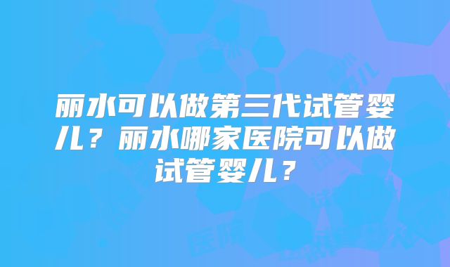 丽水可以做第三代试管婴儿？丽水哪家医院可以做试管婴儿？