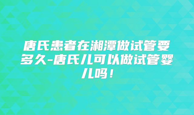 唐氏患者在湘潭做试管要多久-唐氏儿可以做试管婴儿吗!