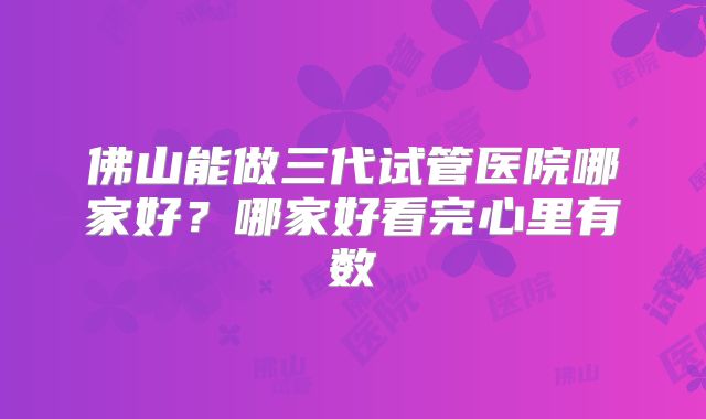 佛山能做三代试管医院哪家好？哪家好看完心里有数