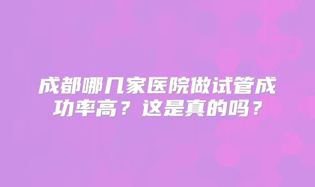 成都哪几家医院做试管成功率高?这是真的吗?