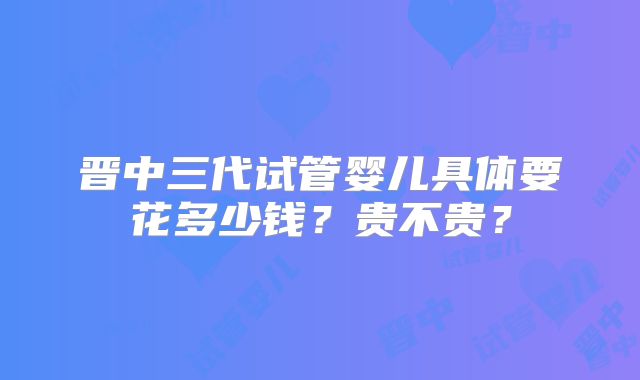 晋中三代试管婴儿具体要花多少钱?贵不贵?