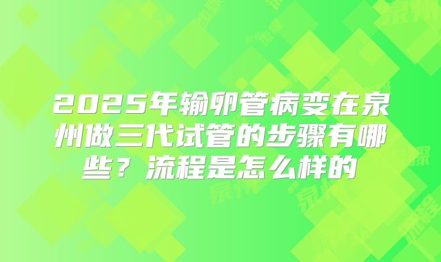 2025年输卵管病变在泉州做三代试管的步骤有哪些?流程是怎么样的