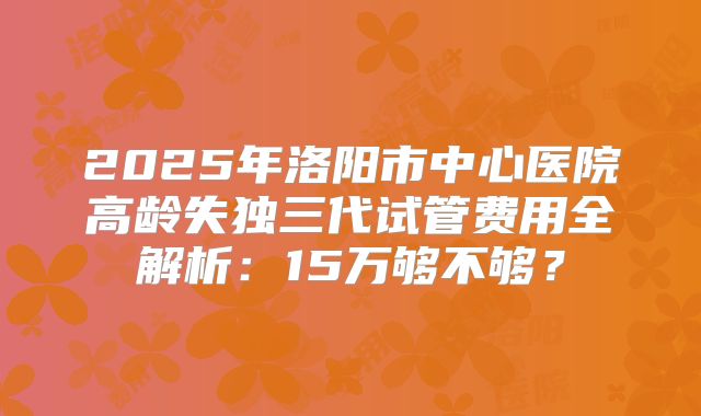 2025年洛阳市中心医院高龄失独三代试管费用全解析:15万够不够?