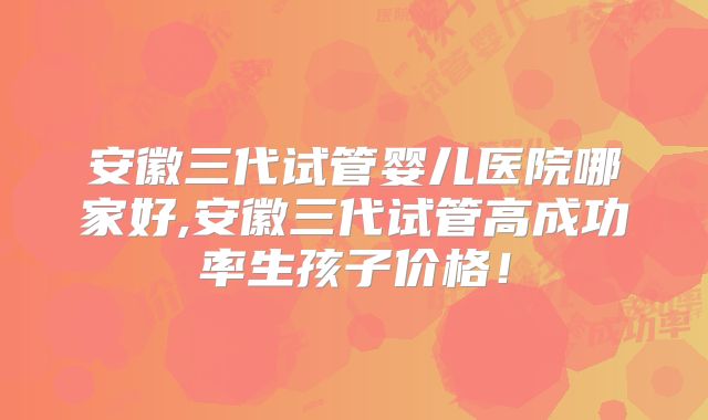 安徽三代试管婴儿医院哪家好,安徽三代试管高成功率生孩子价格!