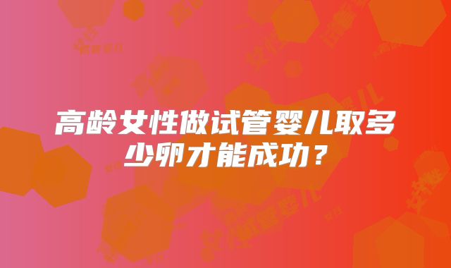 高龄女性做试管婴儿取多少卵才能成功?