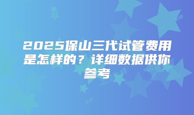 2025保山三代试管费用是怎样的?详细数据供你参考