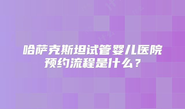哈萨克斯坦试管婴儿医院预约流程是什么?