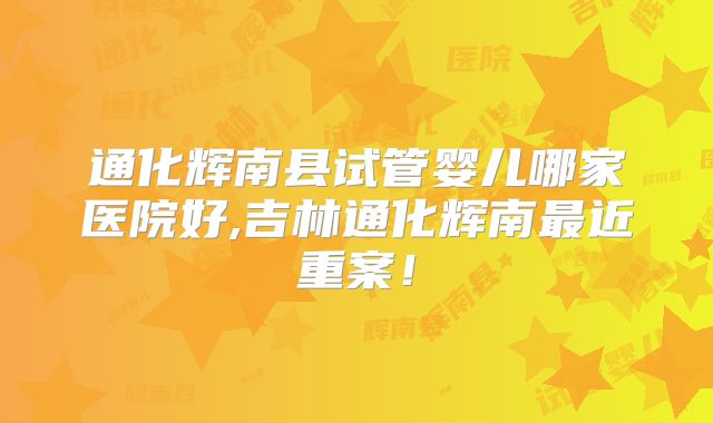 通化辉南县试管婴儿哪家医院好,吉林通化辉南最近重案!